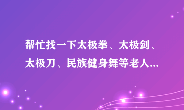 帮忙找一下太极拳、太极剑、太极刀、民族健身舞等老人健身音乐伴奏好么？？