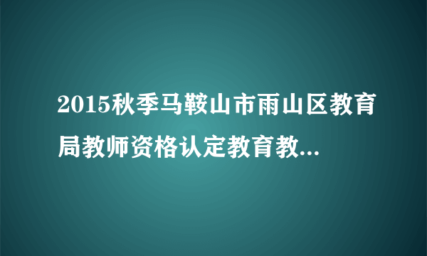 2015秋季马鞍山市雨山区教育局教师资格认定教育教学能力测试通知