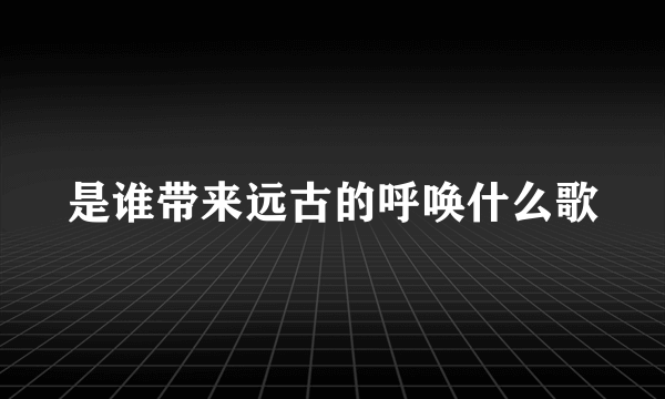 是谁带来远古的呼唤什么歌