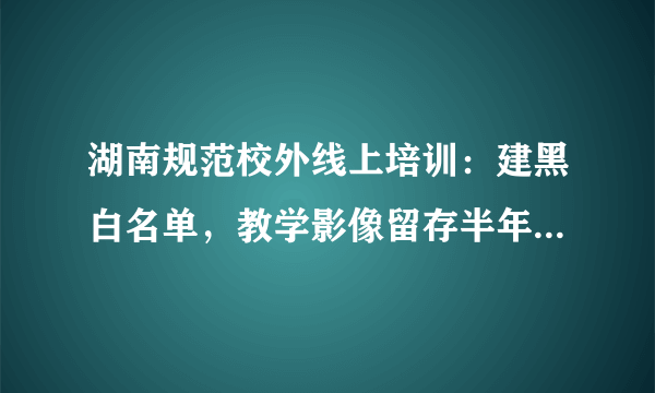 湖南规范校外线上培训：建黑白名单，教学影像留存半年以上, 你怎么看？