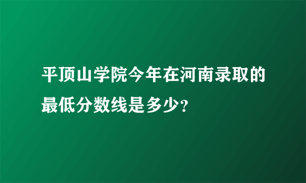 平顶山学院今年在河南录取的最低分数线是多少？