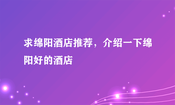 求绵阳酒店推荐，介绍一下绵阳好的酒店