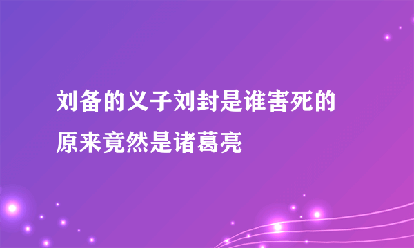 刘备的义子刘封是谁害死的 原来竟然是诸葛亮