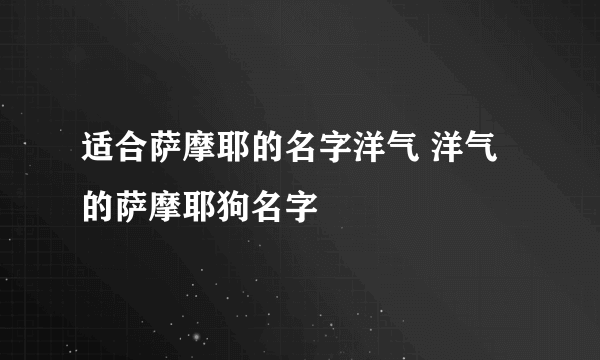 适合萨摩耶的名字洋气 洋气的萨摩耶狗名字