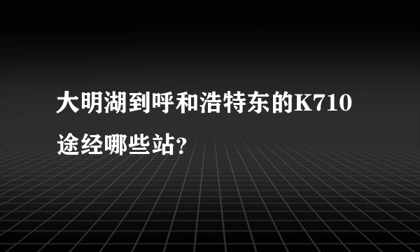 大明湖到呼和浩特东的K710途经哪些站？