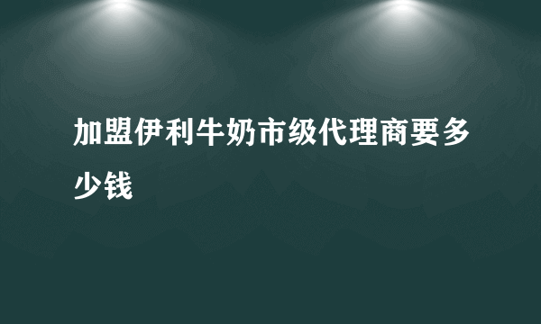 加盟伊利牛奶市级代理商要多少钱