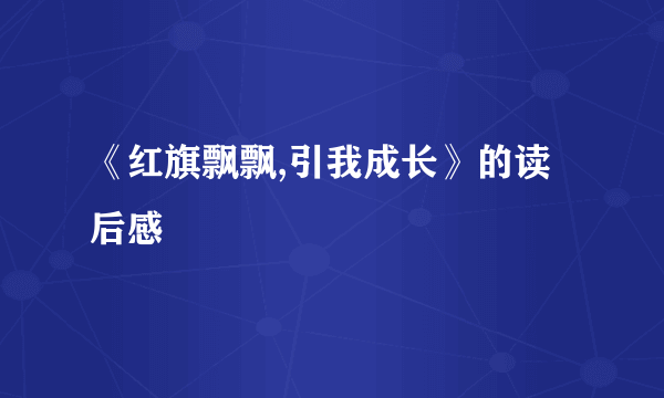 《红旗飘飘,引我成长》的读后感