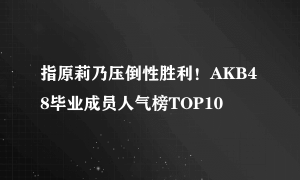 指原莉乃压倒性胜利！AKB48毕业成员人气榜TOP10