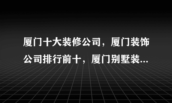 厦门十大装修公司，厦门装饰公司排行前十，厦门别墅装修哪家好<2022>