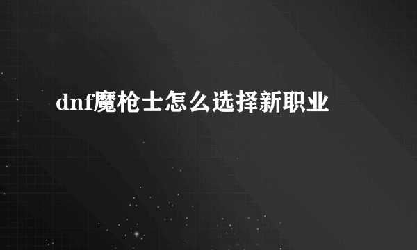 dnf魔枪士怎么选择新职业