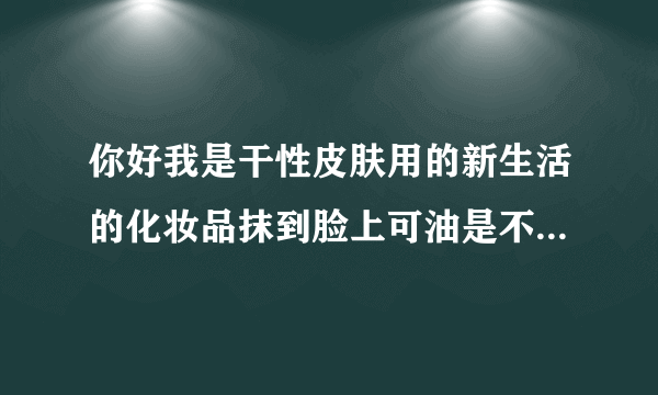 你好我是干性皮肤用的新生活的化妆品抹到脸上可油是不...