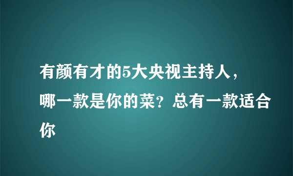 有颜有才的5大央视主持人，哪一款是你的菜？总有一款适合你