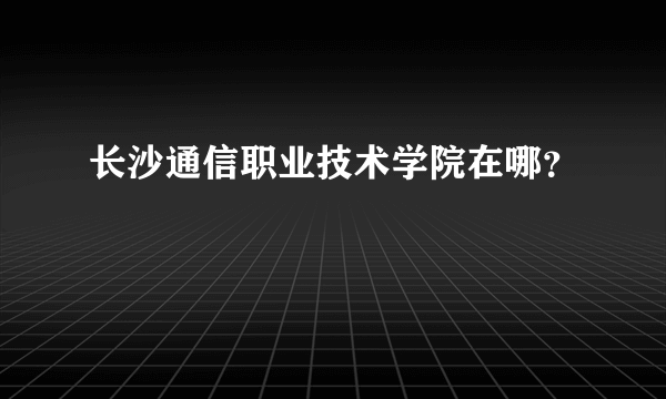 长沙通信职业技术学院在哪？