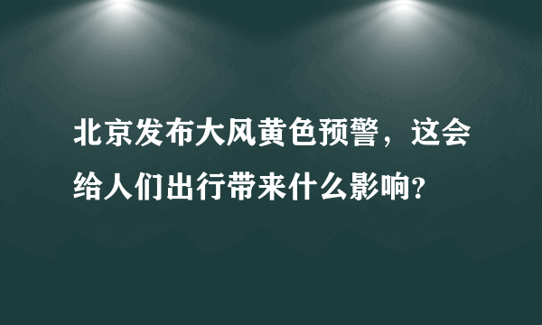 北京发布大风黄色预警，这会给人们出行带来什么影响？