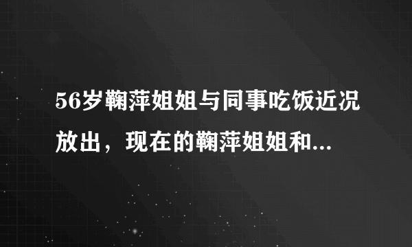 56岁鞠萍姐姐与同事吃饭近况放出，现在的鞠萍姐姐和年轻时期有什么不同？