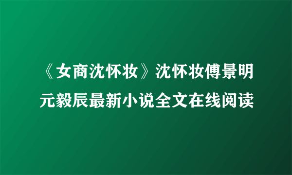 《女商沈怀妆》沈怀妆傅景明元毅辰最新小说全文在线阅读