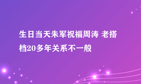 生日当天朱军祝福周涛 老搭档20多年关系不一般