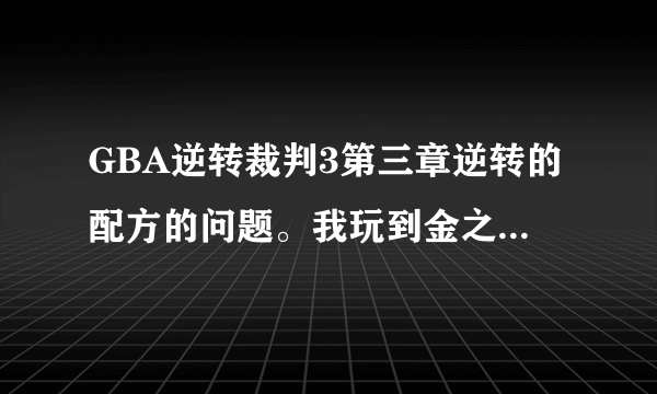 GBA逆转裁判3第三章逆转的配方的问题。我玩到金之虎都被我弄上法庭来了。可是就这里玩不下去了，又不能威