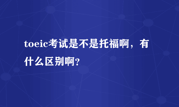 toeic考试是不是托福啊，有什么区别啊？