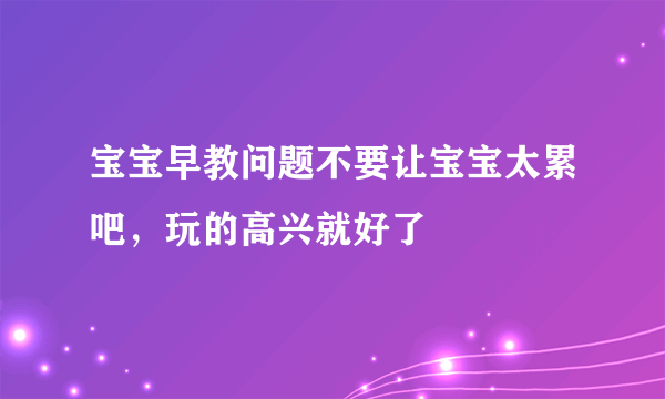 宝宝早教问题不要让宝宝太累吧，玩的高兴就好了