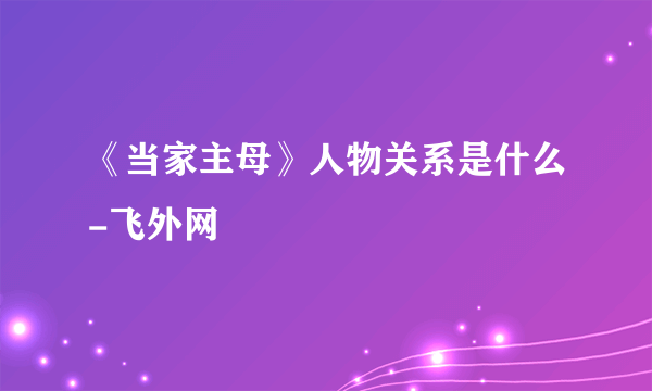 《当家主母》人物关系是什么-飞外网