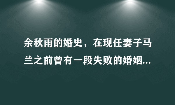 余秋雨的婚史，在现任妻子马兰之前曾有一段失败的婚姻-飞外网