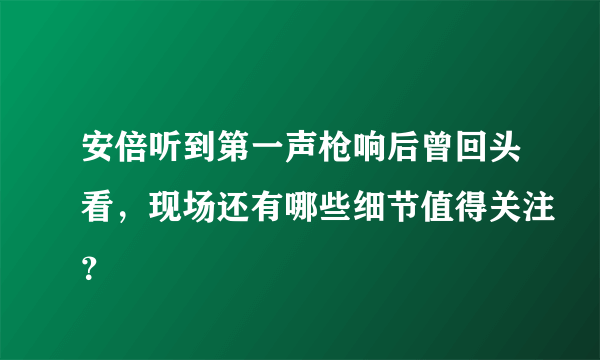 安倍听到第一声枪响后曾回头看，现场还有哪些细节值得关注？