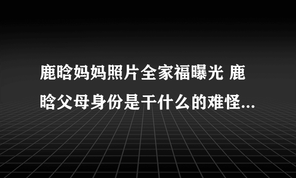 鹿晗妈妈照片全家福曝光 鹿晗父母身份是干什么的难怪家教这么严