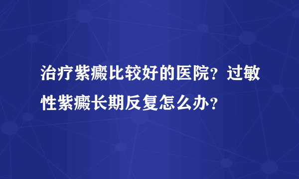 治疗紫癜比较好的医院？过敏性紫癜长期反复怎么办？