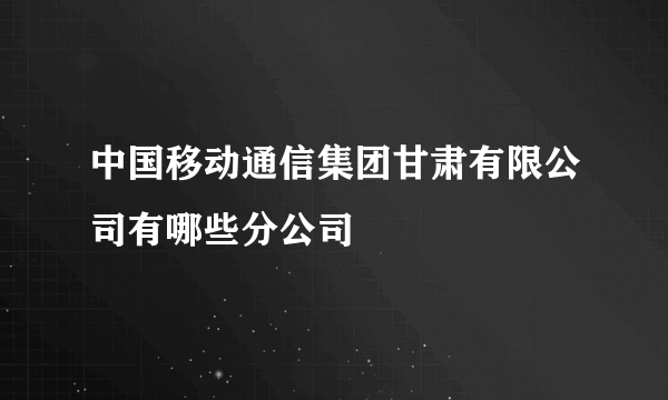 中国移动通信集团甘肃有限公司有哪些分公司