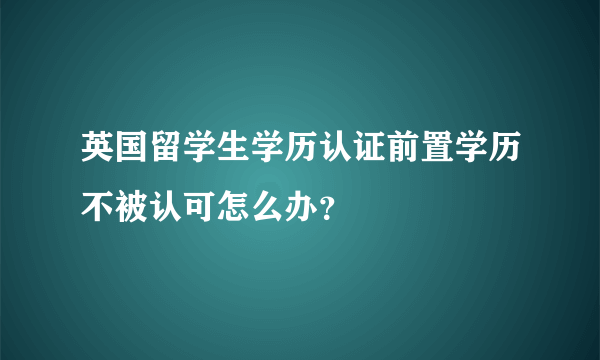 英国留学生学历认证前置学历不被认可怎么办？