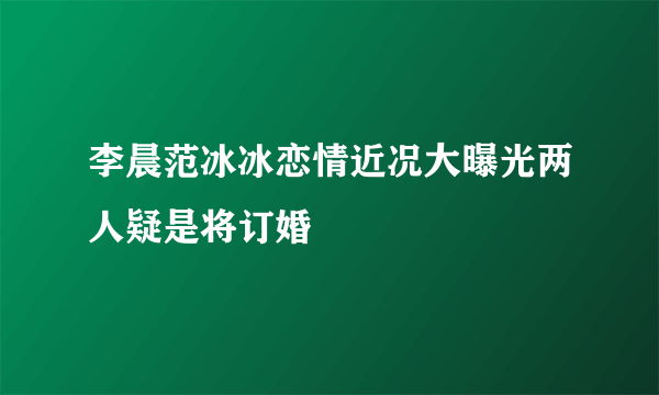 李晨范冰冰恋情近况大曝光两人疑是将订婚