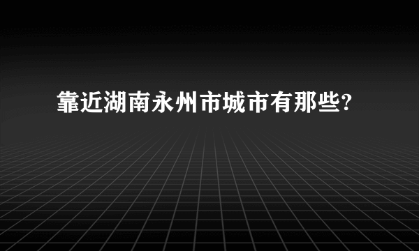 靠近湖南永州市城市有那些?