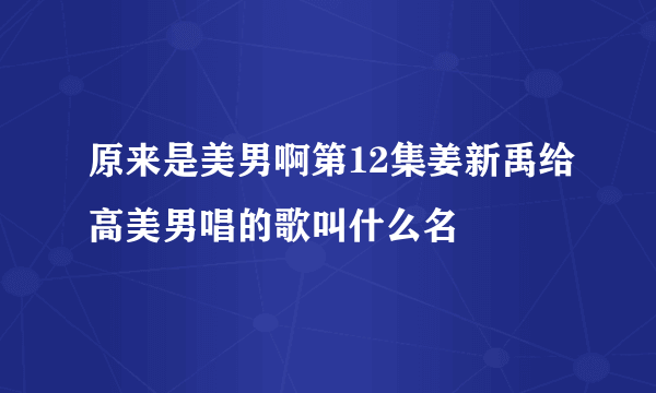 原来是美男啊第12集姜新禹给高美男唱的歌叫什么名