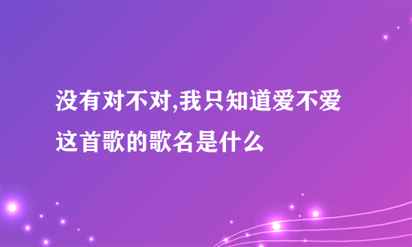 没有对不对,我只知道爱不爱这首歌的歌名是什么