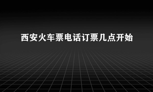 西安火车票电话订票几点开始