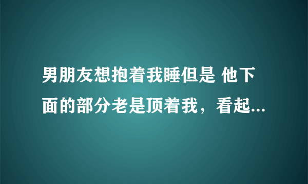 男朋友想抱着我睡但是 他下面的部分老是顶着我，看起来他起欲望了，我怎么办