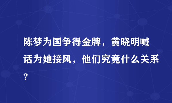 陈梦为国争得金牌，黄晓明喊话为她接风，他们究竟什么关系？