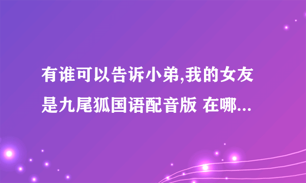 有谁可以告诉小弟,我的女友是九尾狐国语配音版 在哪可以看啊!要优酷网那种正版的配音的!优酷没最终几集