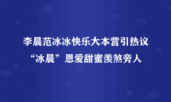 李晨范冰冰快乐大本营引热议 “冰晨”恩爱甜蜜羡煞旁人