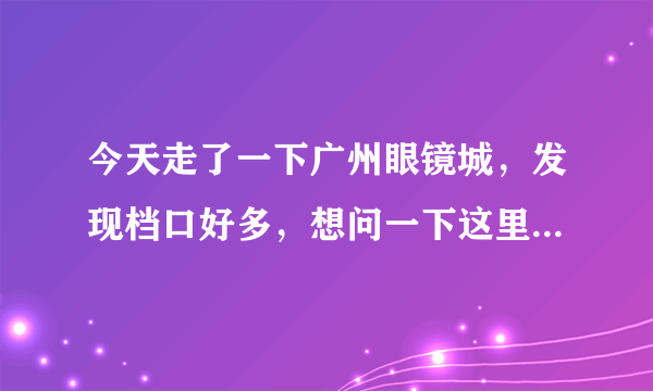 今天走了一下广州眼镜城，发现档口好多，想问一下这里配镜是不是会很便宜呢？哪间质量最好呢？