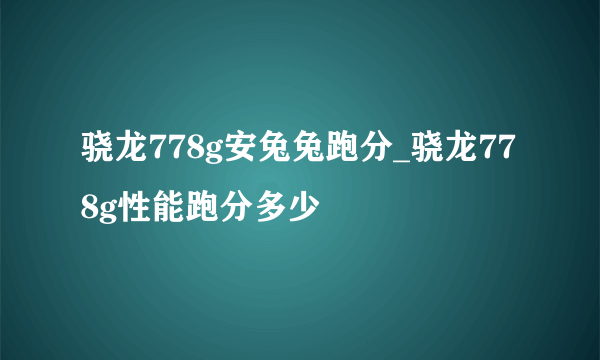 骁龙778g安兔兔跑分_骁龙778g性能跑分多少