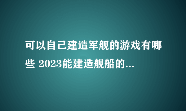 可以自己建造军舰的游戏有哪些 2023能建造舰船的手游合集