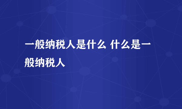 一般纳税人是什么 什么是一般纳税人