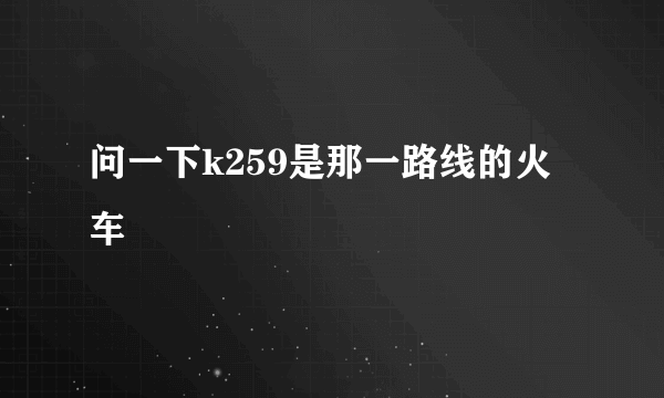 问一下k259是那一路线的火车