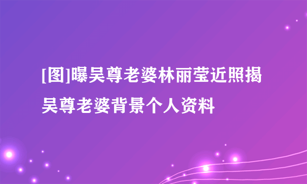 [图]曝吴尊老婆林丽莹近照揭吴尊老婆背景个人资料