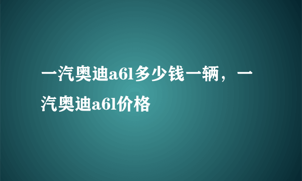 一汽奥迪a6l多少钱一辆，一汽奥迪a6l价格