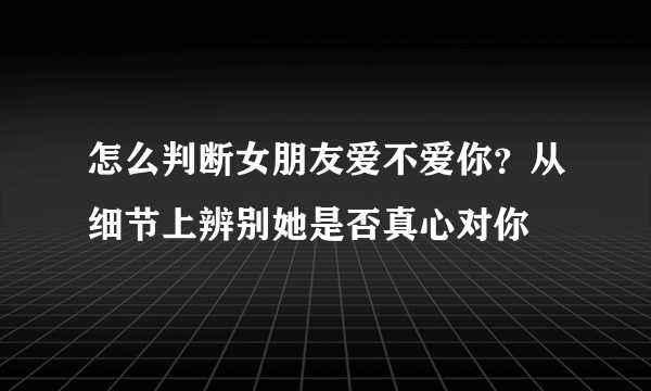 怎么判断女朋友爱不爱你？从细节上辨别她是否真心对你