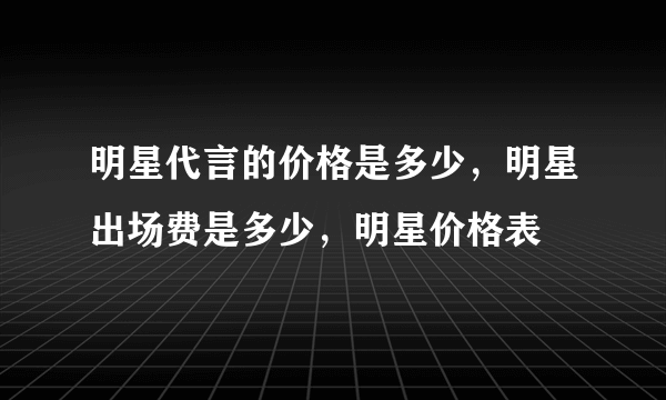 明星代言的价格是多少，明星出场费是多少，明星价格表