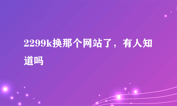 2299k换那个网站了，有人知道吗